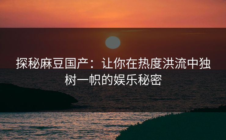 探秘麻豆国产：让你在热度洪流中独树一帜的娱乐秘密