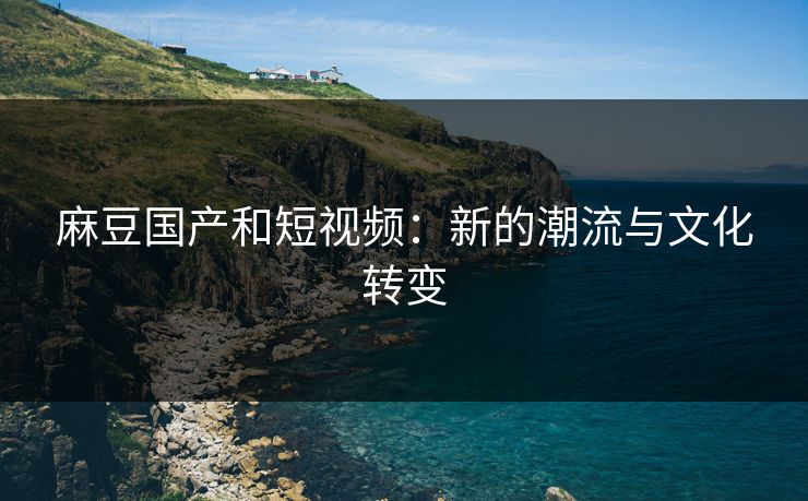 麻豆国产和短视频：新的潮流与文化转变