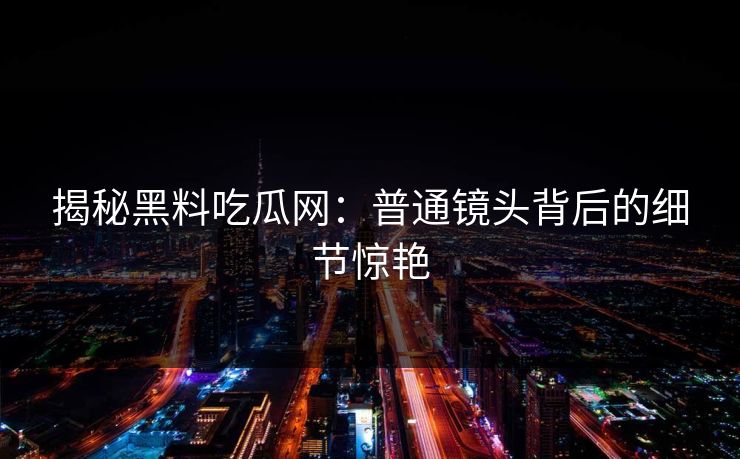揭秘黑料吃瓜网：普通镜头背后的细节惊艳