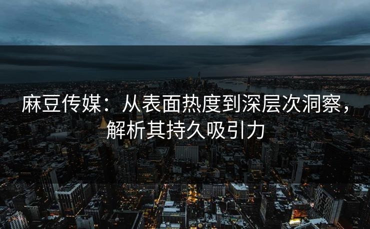 麻豆传媒：从表面热度到深层次洞察，解析其持久吸引力