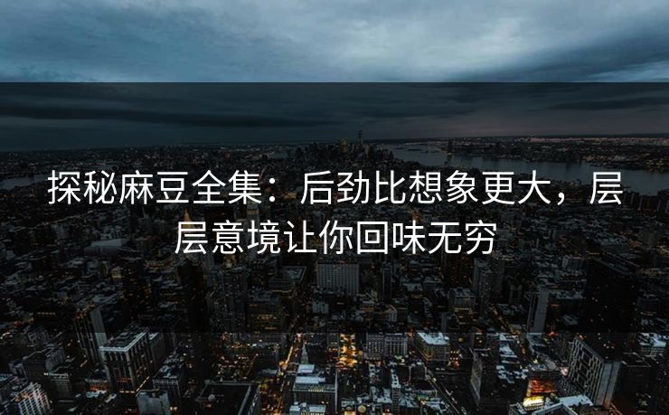 探秘麻豆全集：后劲比想象更大，层层意境让你回味无穷