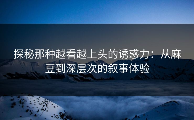 探秘那种越看越上头的诱惑力：从麻豆到深层次的叙事体验