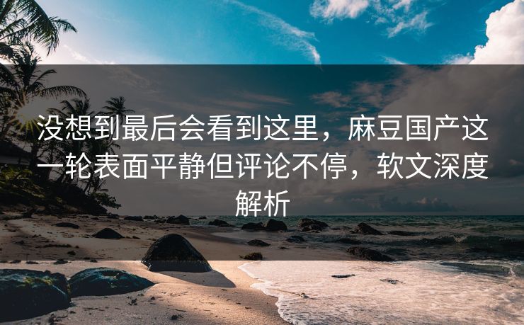 没想到最后会看到这里，麻豆国产这一轮表面平静但评论不停，软文深度解析