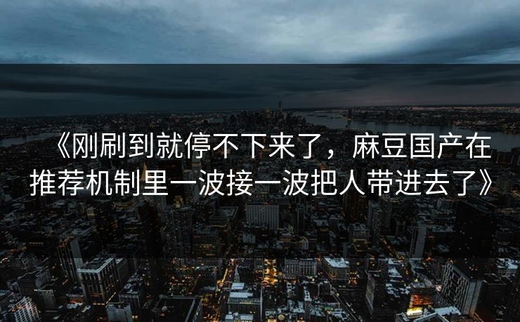 《刚刷到就停不下来了，麻豆国产在推荐机制里一波接一波把人带进去了》