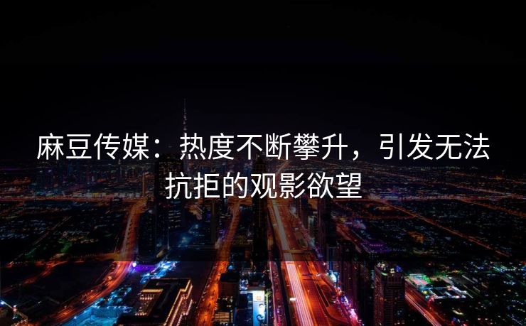 麻豆传媒：热度不断攀升，引发无法抗拒的观影欲望