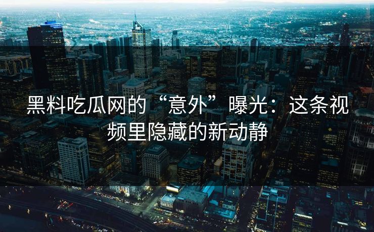 黑料吃瓜网的“意外”曝光：这条视频里隐藏的新动静