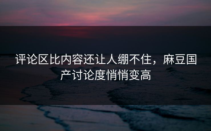 评论区比内容还让人绷不住，麻豆国产讨论度悄悄变高