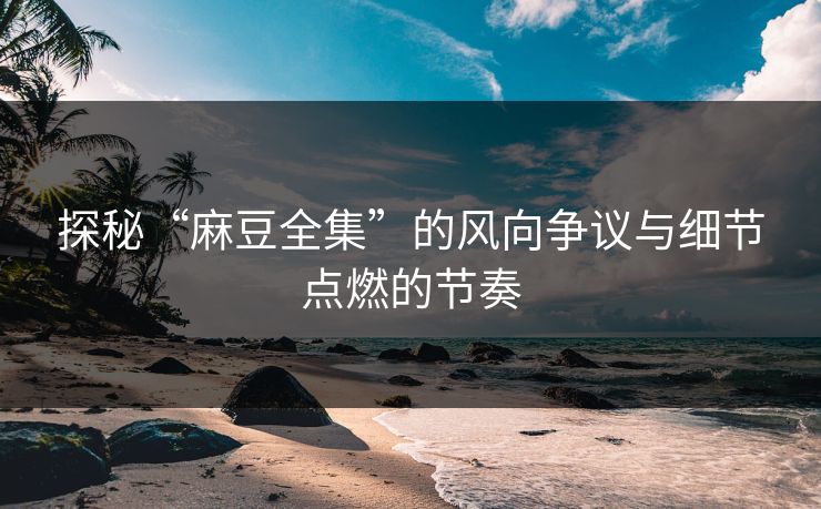探秘“麻豆全集”的风向争议与细节点燃的节奏