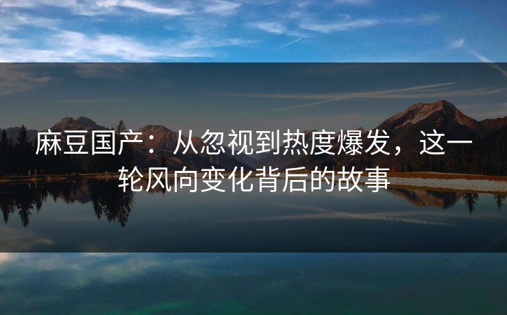 麻豆国产：从忽视到热度爆发，这一轮风向变化背后的故事