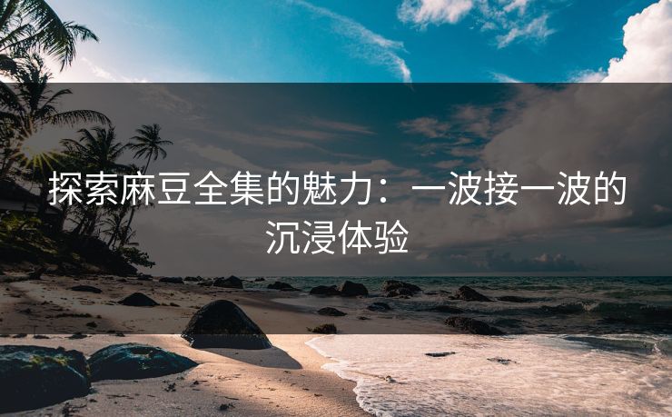 探索麻豆全集的魅力：一波接一波的沉浸体验