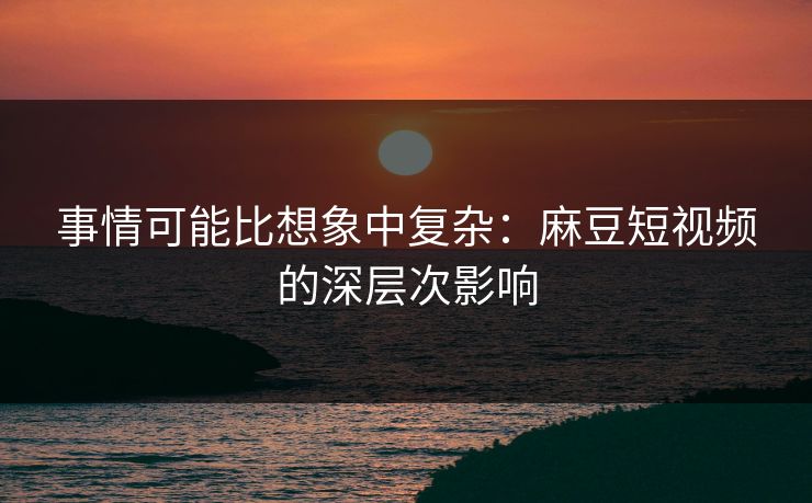 事情可能比想象中复杂：麻豆短视频的深层次影响