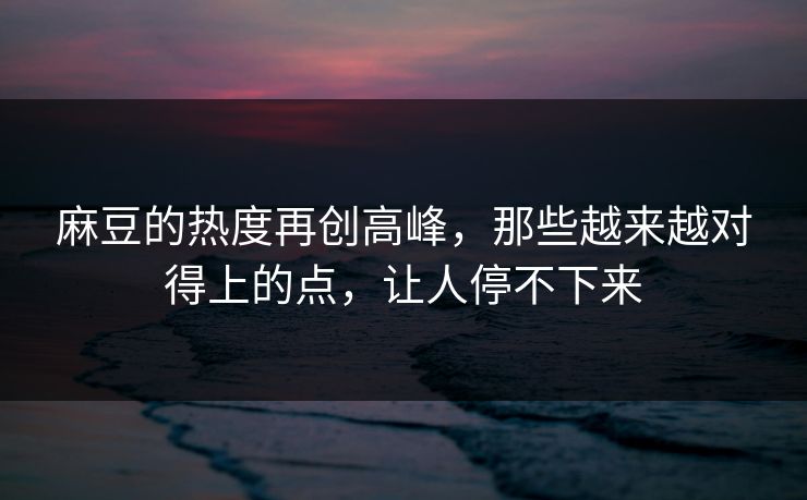 麻豆的热度再创高峰，那些越来越对得上的点，让人停不下来