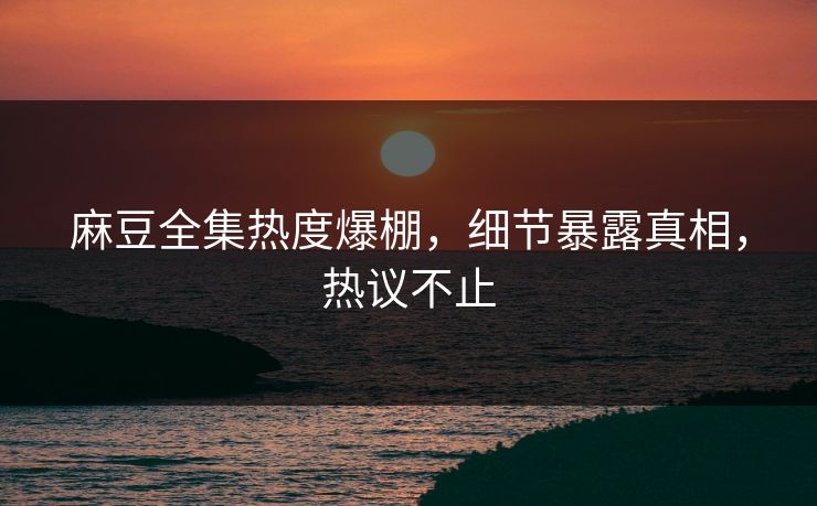 麻豆全集热度爆棚，细节暴露真相，热议不止