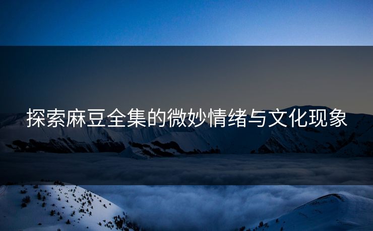 探索麻豆全集的微妙情绪与文化现象