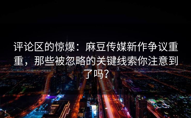 评论区的惊爆：麻豆传媒新作争议重重，那些被忽略的关键线索你注意到了吗？