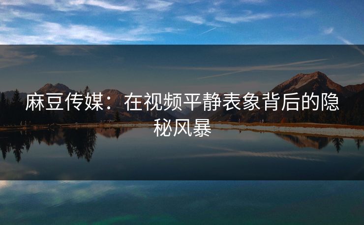 麻豆传媒：在视频平静表象背后的隐秘风暴