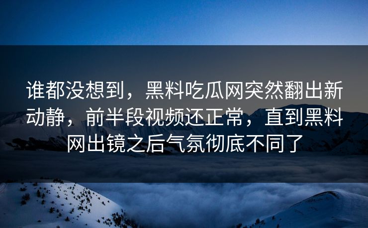 谁都没想到，黑料吃瓜网突然翻出新动静，前半段视频还正常，直到黑料网出镜之后气氛彻底不同了