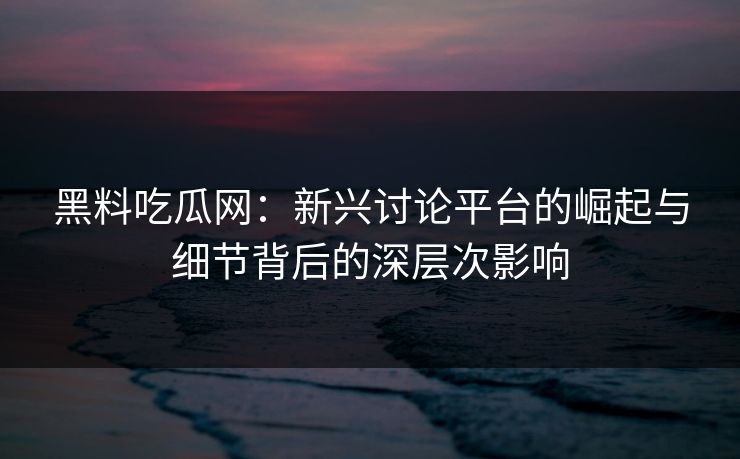 黑料吃瓜网：新兴讨论平台的崛起与细节背后的深层次影响