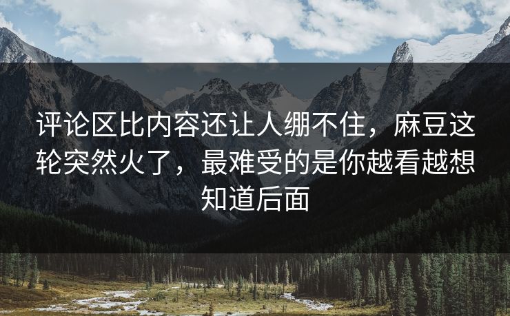 评论区比内容还让人绷不住，麻豆这轮突然火了，最难受的是你越看越想知道后面
