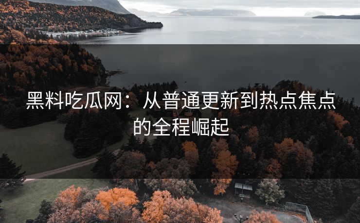 黑料吃瓜网：从普通更新到热点焦点的全程崛起