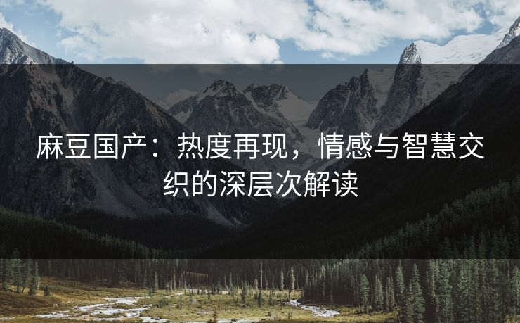 麻豆国产：热度再现，情感与智慧交织的深层次解读