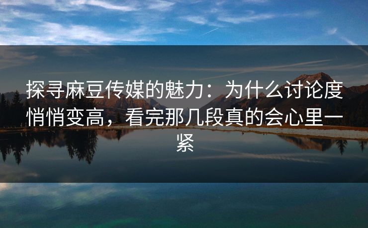 探寻麻豆传媒的魅力：为什么讨论度悄悄变高，看完那几段真的会心里一紧