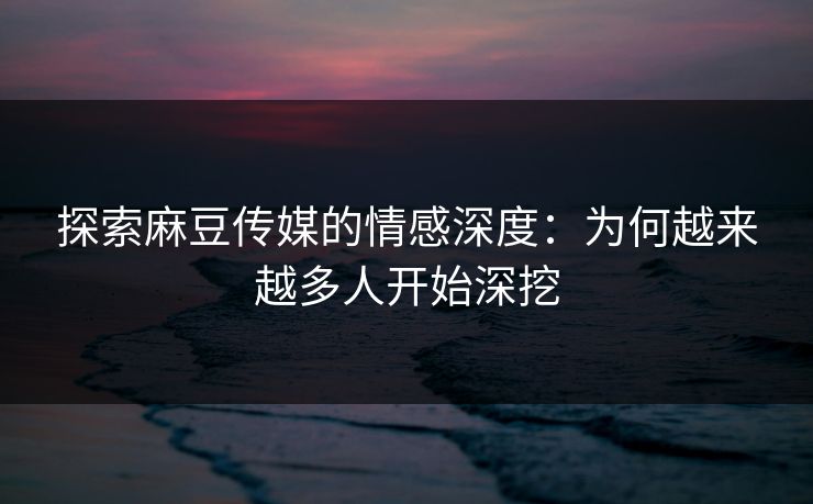 探索麻豆传媒的情感深度：为何越来越多人开始深挖