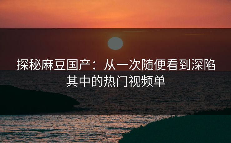 探秘麻豆国产：从一次随便看到深陷其中的热门视频单