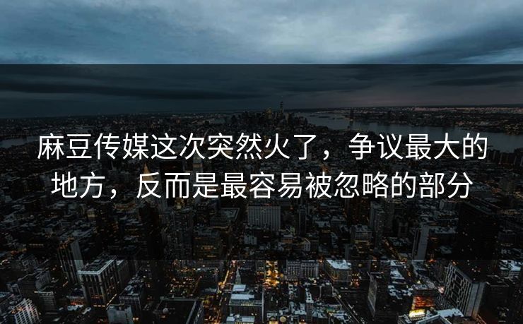 麻豆传媒这次突然火了，争议最大的地方，反而是最容易被忽略的部分