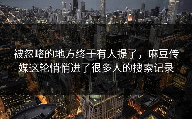 被忽略的地方终于有人提了，麻豆传媒这轮悄悄进了很多人的搜索记录