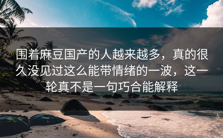 围着麻豆国产的人越来越多，真的很久没见过这么能带情绪的一波，这一轮真不是一句巧合能解释