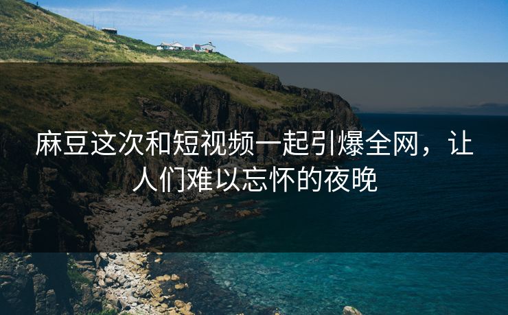 麻豆这次和短视频一起引爆全网，让人们难以忘怀的夜晚