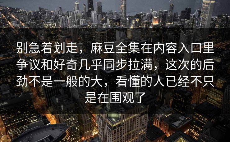别急着划走，麻豆全集在内容入口里争议和好奇几乎同步拉满，这次的后劲不是一般的大，看懂的人已经不只是在围观了