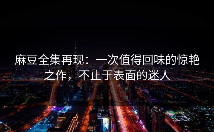 麻豆全集再现：一次值得回味的惊艳之作，不止于表面的迷人
