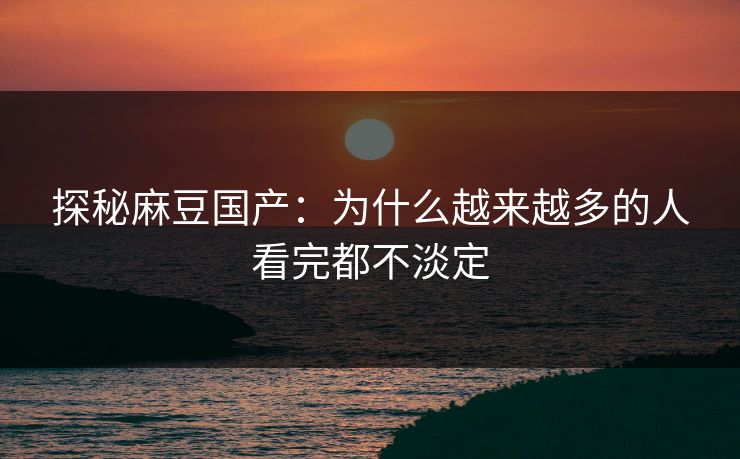 探秘麻豆国产：为什么越来越多的人看完都不淡定