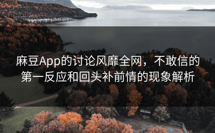 麻豆App的讨论风靡全网，不敢信的第一反应和回头补前情的现象解析