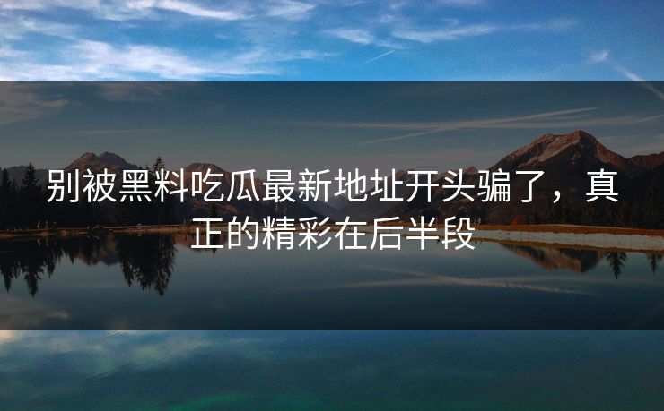 别被黑料吃瓜最新地址开头骗了，真正的精彩在后半段