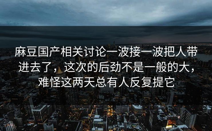 麻豆国产相关讨论一波接一波把人带进去了，这次的后劲不是一般的大，难怪这两天总有人反复提它