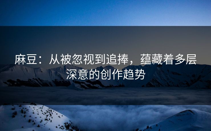 麻豆：从被忽视到追捧，蕴藏着多层深意的创作趋势