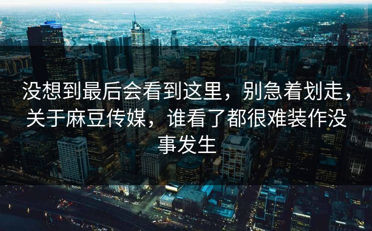 没想到最后会看到这里，别急着划走，关于麻豆传媒，谁看了都很难装作没事发生