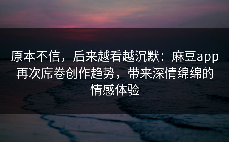 原本不信，后来越看越沉默：麻豆app再次席卷创作趋势，带来深情绵绵的情感体验
