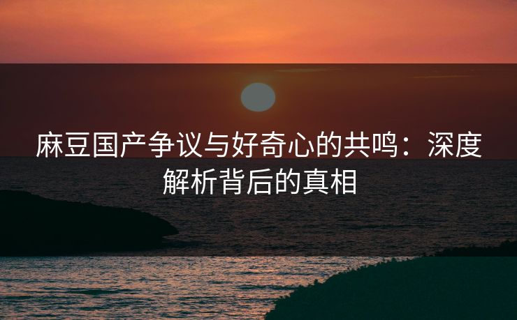 麻豆国产争议与好奇心的共鸣：深度解析背后的真相