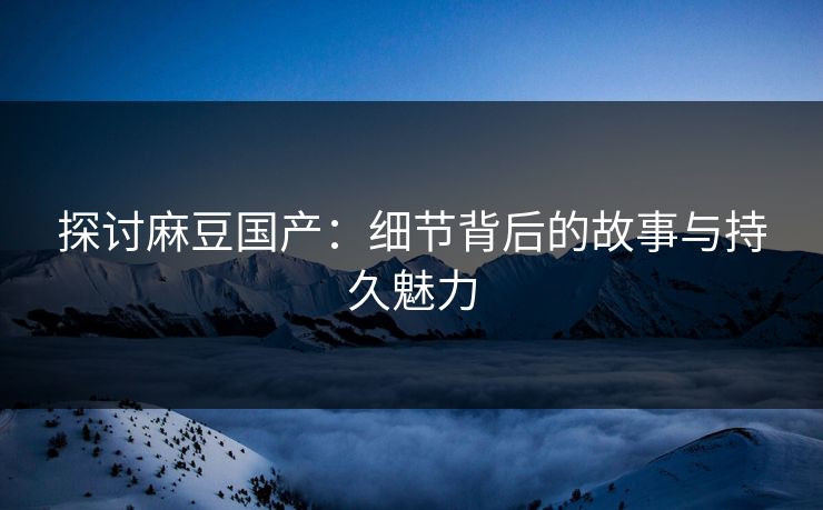 探讨麻豆国产：细节背后的故事与持久魅力