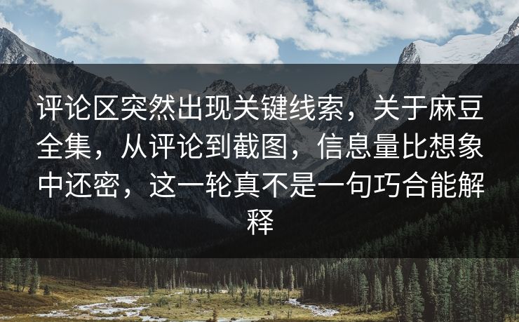 评论区突然出现关键线索，关于麻豆全集，从评论到截图，信息量比想象中还密，这一轮真不是一句巧合能解释