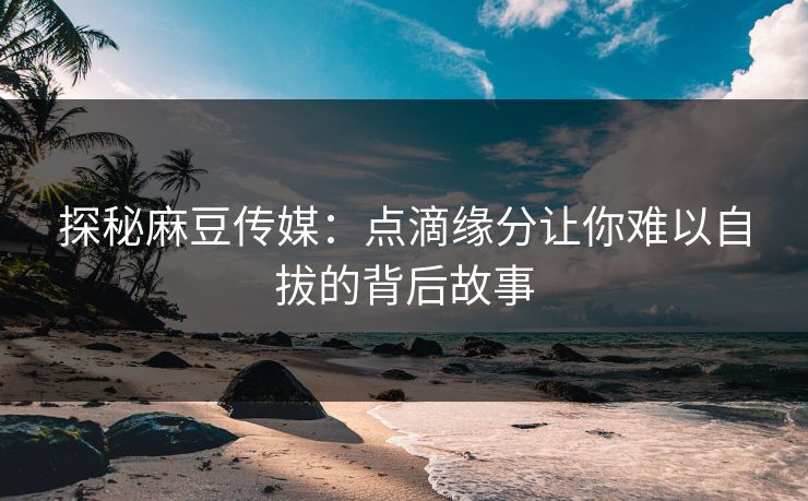 探秘麻豆传媒：点滴缘分让你难以自拔的背后故事