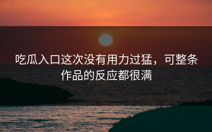 吃瓜入口这次没有用力过猛，可整条作品的反应都很满