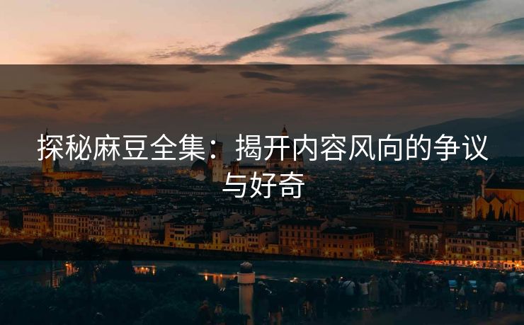 探秘麻豆全集：揭开内容风向的争议与好奇