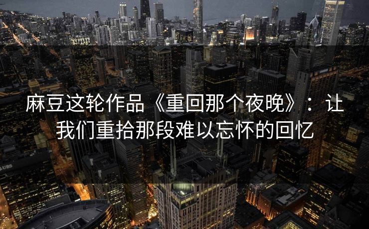 麻豆这轮作品《重回那个夜晚》：让我们重拾那段难以忘怀的回忆