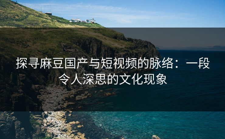 探寻麻豆国产与短视频的脉络：一段令人深思的文化现象