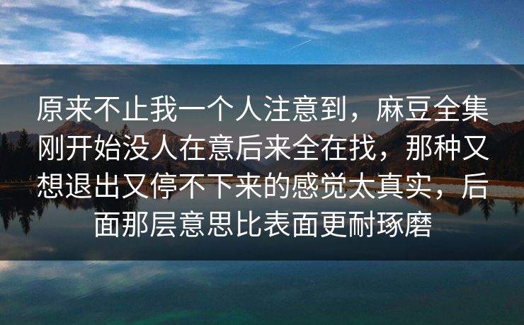 原来不止我一个人注意到，麻豆全集刚开始没人在意后来全在找，那种又想退出又停不下来的感觉太真实，后面那层意思比表面更耐琢磨